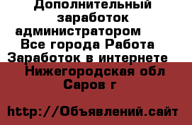 Дополнительный заработок администратором!!!! - Все города Работа » Заработок в интернете   . Нижегородская обл.,Саров г.